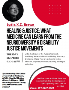 Poster Description: Top left in a circle is a black and white image of Lydia X. Z. Brown, a young East Asian person with glasses, smiling and laughing, looking slightly away from the camera. Photo by Colin Pieters. Below reads "Lydia X.Z. Brown" in red font. Below this reads "Healing & Justice: What Medicine Can Learn from the Neurodiversity and Disability Justice Movements." The text below is partitioned by a grey line. On the left it reads "Tuesday 12/1/2020 6:30-7:45PM." To the right of this grey text reads "Lydia X.Z. Brown is the Autistic Women & Nonbinary Network's Director of Policy, Advocacy, & External Affairs. They are a disability justice advocate, organizer, educator, attorney, strategist, and writer." Below this and in the left corner grey text reads "Sponsored by: The Office of Diversity & Inclusion, Human Rights and Social Justice Program, Disabled Medical Student Alliance, LMSA, Neurology Interest Group, DREAMS, and Student Council." To the right of this in the bottom right corner there is a red half-circle with an outline of a grey circle behind it. In the red circle there is white text that reads "Feel free to eat and have those you live with (including children) present. Open captioning (CART) will be provided) Zoom: 891 5237 5881"]