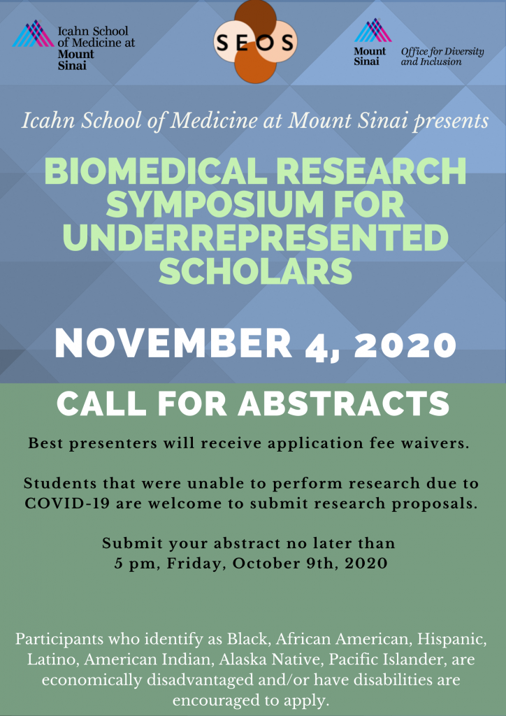 Icahn School of Medicine at Mount sinai Presents: Biomedical Research symposium for underrepresented scholars November 4, 2020 Call for abstracts Best presenters will receive application fee waivers Students that were unable to perform reserach due to COVID-19 are welcome to submit research proposals. submit your abstract no later than 5pm Friday October 9th 2020 Click here to apply Participants who identify as Black, African American, Hispanic, Latino, American Indian, Alaska Native, Pacific Islander, are economically disadvantaged and or have disabilities are encouraged to apply.